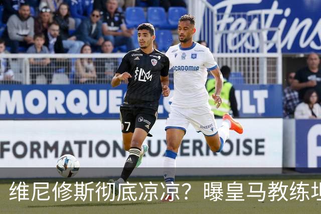 维尼修斯彻底凉凉?曝皇马教练坦承:没有他 球队全面提升+姆总解放